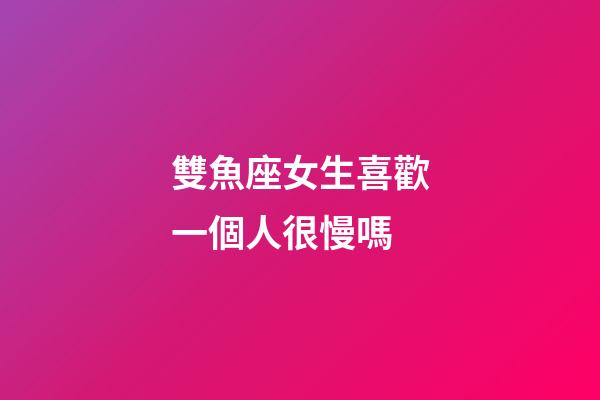 雙魚座女生喜歡一個人很慢嗎-第1張-星座運勢-玄機派