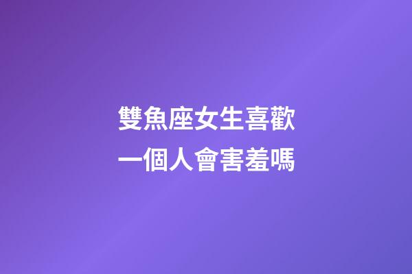 雙魚座女生喜歡一個人會害羞嗎-第1張-星座運勢-玄機派