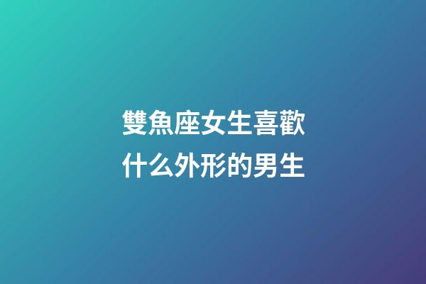 雙魚座女生喜歡什么外形的男生-第1張-星座運勢-玄機派