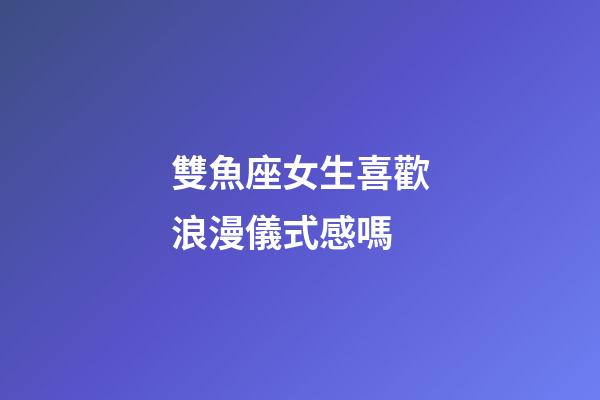 雙魚座女生喜歡浪漫儀式感嗎