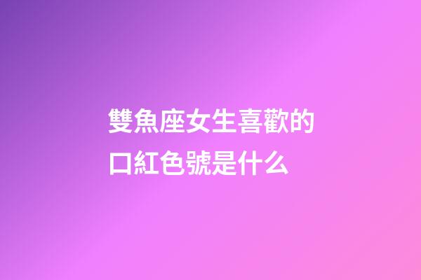 雙魚座女生喜歡的口紅色號是什么-第1張-星座運勢-玄機派
