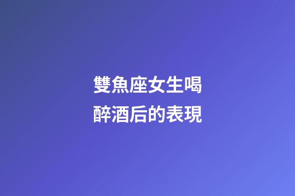 雙魚座女生喝醉酒后的表現