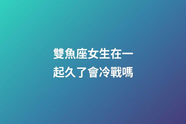 雙魚座女生在一起久了會冷戰嗎