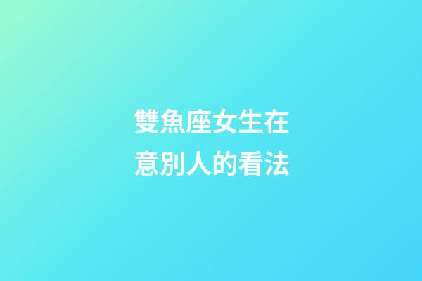 雙魚座女生在意別人的看法-第1張-星座運勢-玄機派