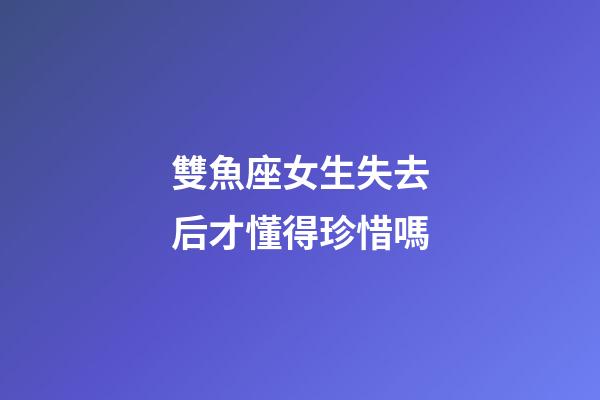 雙魚座女生失去后才懂得珍惜嗎-第1張-星座運勢-玄機派