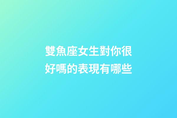 雙魚座女生對你很好嗎的表現有哪些-第1張-星座運勢-玄機派