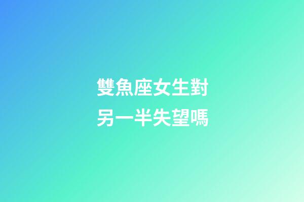雙魚座女生對另一半失望嗎-第1張-星座運勢-玄機派