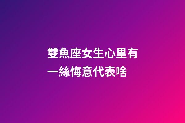 雙魚座女生心里有一絲悔意代表啥-第1張-星座運勢-玄機派