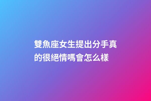 雙魚座女生提出分手真的很絕情嗎會怎么樣-第1張-星座運勢-玄機派
