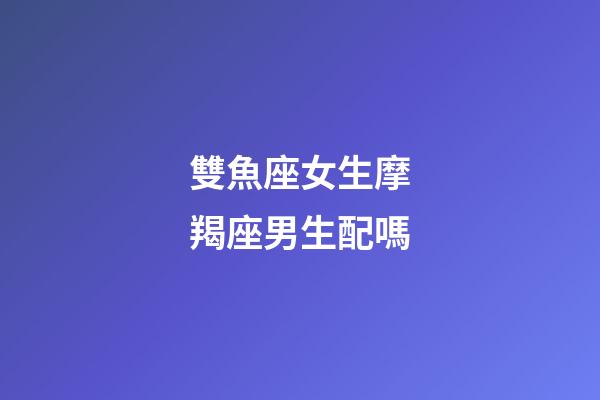 雙魚座女生摩羯座男生配嗎-第1張-星座運勢-玄機(jī)派