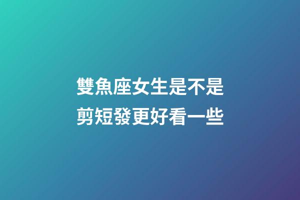 雙魚座女生是不是剪短發更好看一些-第1張-星座運勢-玄機派