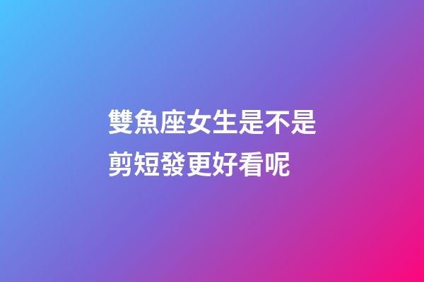 雙魚座女生是不是剪短發更好看呢-第1張-星座運勢-玄機派