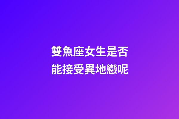 雙魚座女生是否能接受異地戀呢-第1張-星座運勢-玄機派