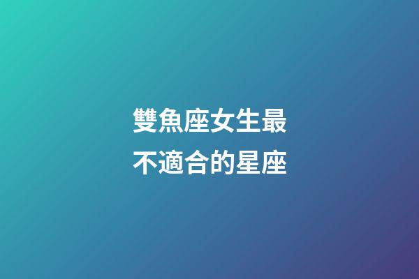 雙魚座女生最不適合的星座-第1張-星座運(yùn)勢-玄機(jī)派