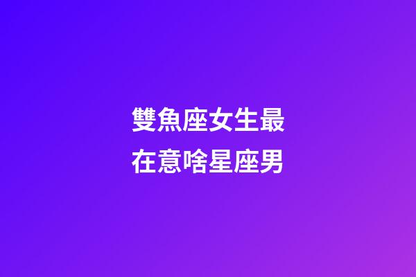 雙魚座女生最在意啥星座男-第1張-星座運勢-玄機派
