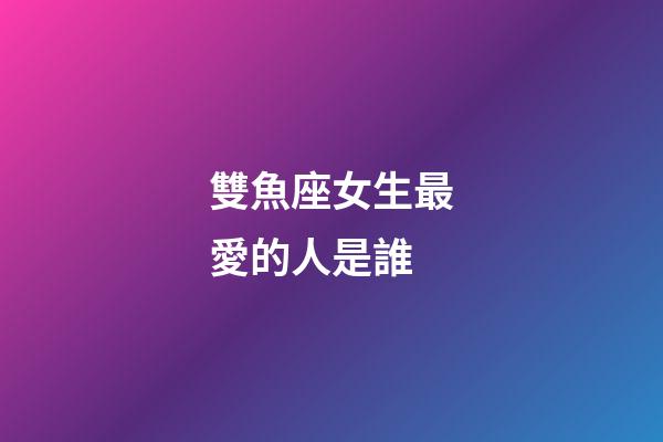 雙魚座女生最愛的人是誰-第1張-星座運勢-玄機派