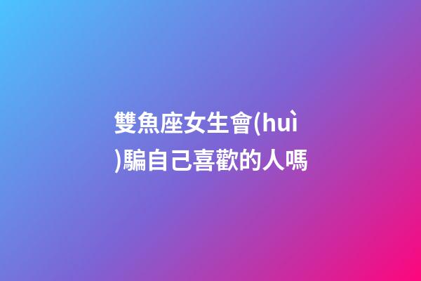 雙魚座女生會(huì)騙自己喜歡的人嗎-第1張-星座運(yùn)勢-玄機(jī)派