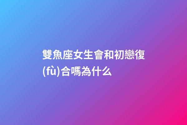 雙魚座女生會和初戀復(fù)合嗎為什么-第1張-星座運勢-玄機派