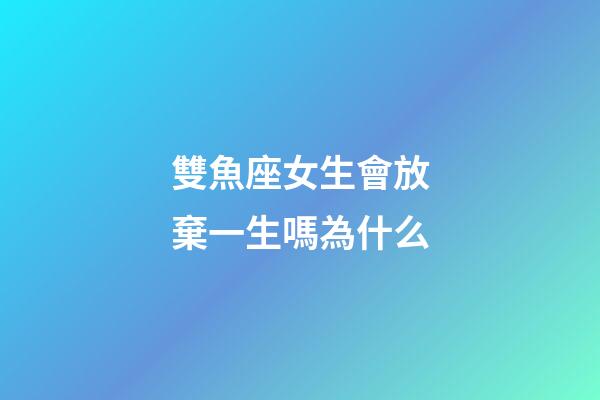 雙魚座女生會放棄一生嗎為什么-第1張-星座運勢-玄機派