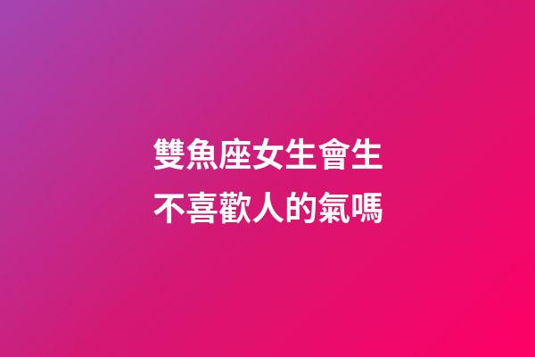 雙魚座女生會生不喜歡人的氣嗎-第1張-星座運勢-玄機派