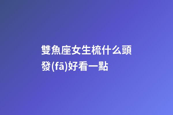 雙魚座女生梳什么頭發(fā)好看一點-第1張-星座運勢-玄機派