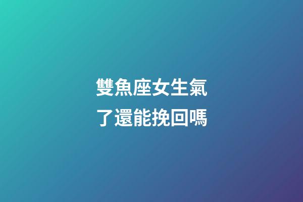 雙魚座女生氣了還能挽回嗎-第1張-星座運勢-玄機派
