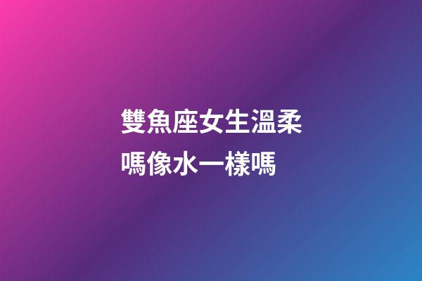 雙魚座女生溫柔嗎像水一樣嗎-第1張-星座運勢-玄機派