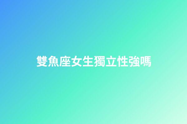 雙魚座女生獨立性強嗎-第1張-星座運勢-玄機派