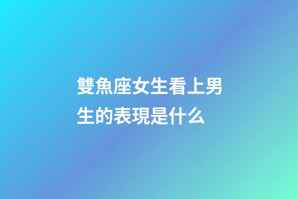 雙魚座女生看上男生的表現是什么-第1張-星座運勢-玄機派