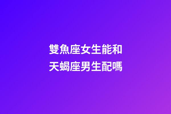 雙魚座女生能和天蝎座男生配嗎-第1張-星座運勢-玄機派