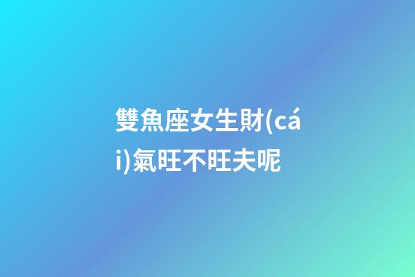 雙魚座女生財(cái)氣旺不旺夫呢