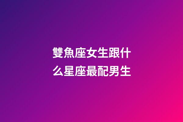 雙魚座女生跟什么星座最配男生-第1張-星座運勢-玄機派