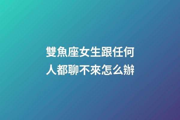 雙魚座女生跟任何人都聊不來怎么辦-第1張-星座運勢-玄機派