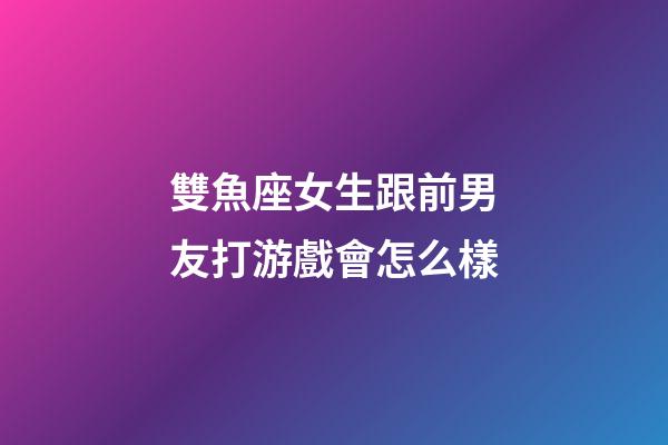 雙魚座女生跟前男友打游戲會怎么樣-第1張-星座運勢-玄機派