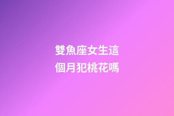雙魚座女生這個月犯桃花嗎-第1張-星座運勢-玄機派