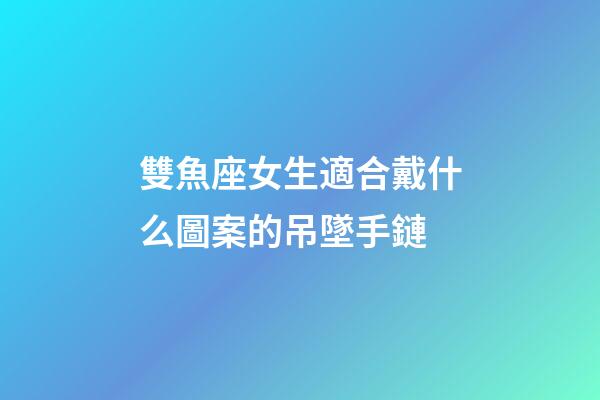 雙魚座女生適合戴什么圖案的吊墜手鏈-第1張-星座運勢-玄機派