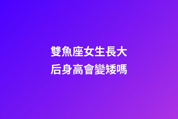 雙魚座女生長大后身高會變矮嗎-第1張-星座運勢-玄機派