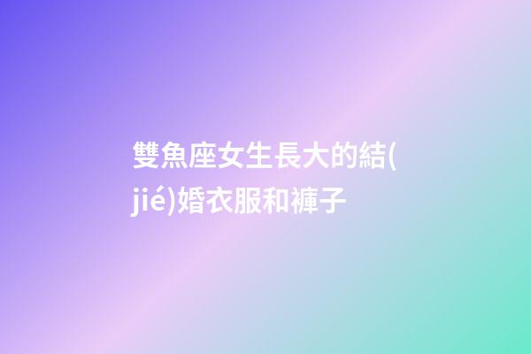 雙魚座女生長大的結(jié)婚衣服和褲子-第1張-星座運勢-玄機派