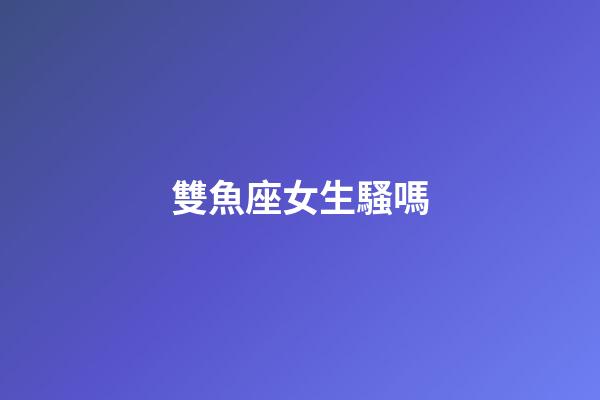 雙魚座女生騷嗎-第1張-星座運勢-玄機派