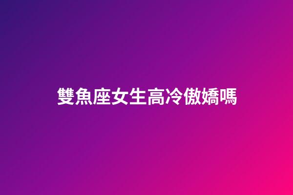 雙魚座女生高冷傲嬌嗎