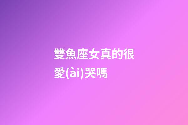 雙魚座女真的很愛(ài)哭嗎-第1張-星座運(yùn)勢(shì)-玄機(jī)派