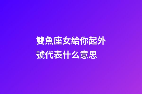 雙魚座女給你起外號代表什么意思-第1張-星座運勢-玄機派