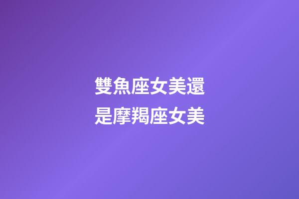 雙魚座女美還是摩羯座女美-第1張-星座運勢-玄機派