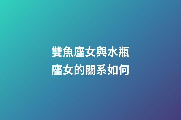 雙魚座女與水瓶座女的關系如何-第1張-星座運勢-玄機派