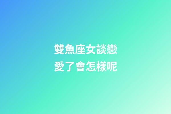 雙魚座女談戀愛了會怎樣呢-第1張-星座運勢-玄機派