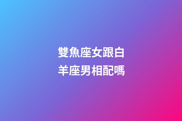 雙魚座女跟白羊座男相配嗎-第1張-星座運勢-玄機派
