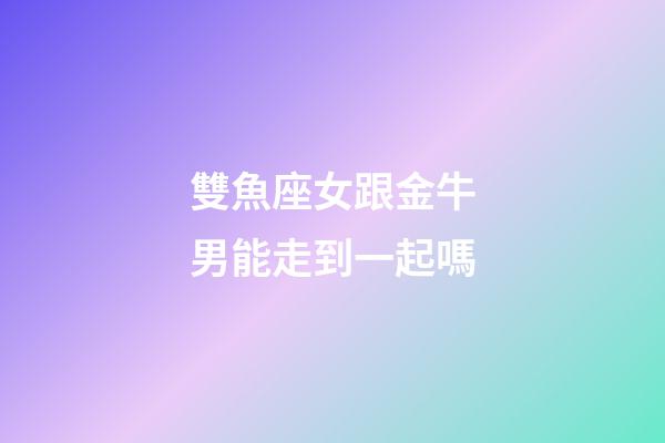 雙魚座女跟金牛男能走到一起嗎-第1張-星座運(yùn)勢-玄機(jī)派