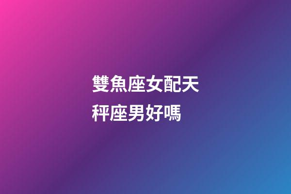 雙魚座女配天秤座男好嗎-第1張-星座運勢-玄機派
