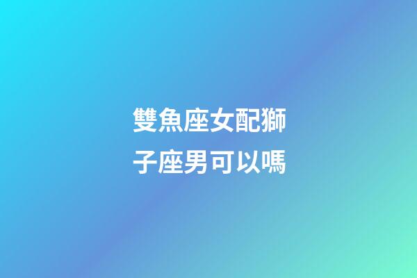 雙魚座女配獅子座男可以嗎-第1張-星座運勢-玄機派