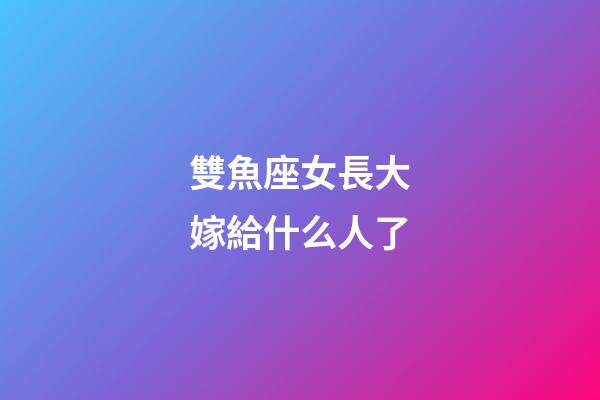 雙魚座女長大嫁給什么人了-第1張-星座運勢-玄機派